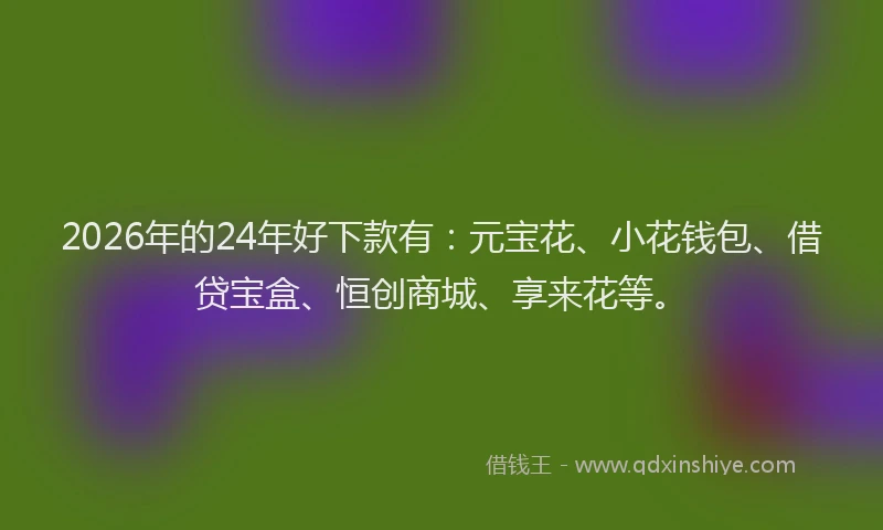2026年的24年好下款有：元宝花、小花钱包、借贷宝盒、恒创商城、享来花等。