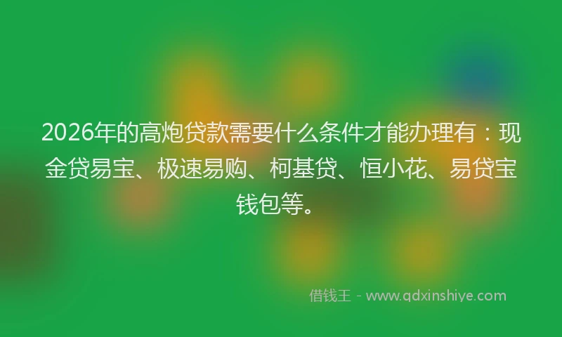 2026年的高炮贷款需要什么条件才能办理有：现金贷易宝、极速易购、柯基贷、恒小花、易贷宝钱包等。