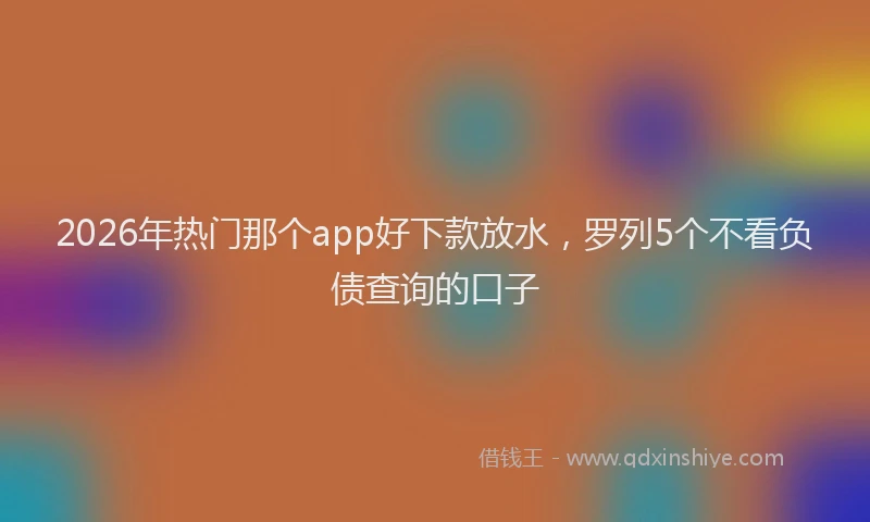 2026年热门那个app好下款放水，罗列5个不看负债查询的口子