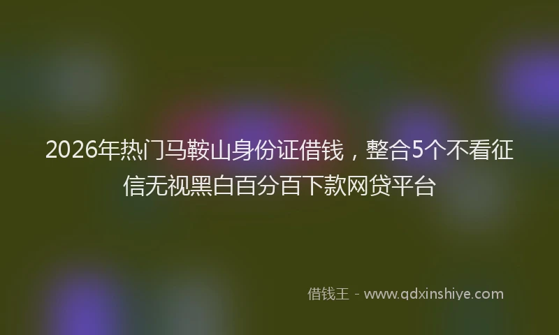 2026年热门马鞍山身份证借钱，整合5个不看征信无视黑白百分百下款网贷平台