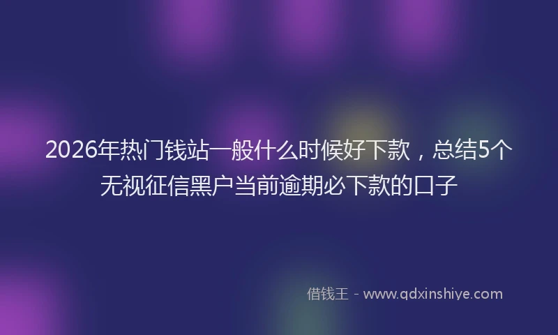 2026年热门钱站一般什么时候好下款,总结5个无视征信黑户当前逾期必下款的口子