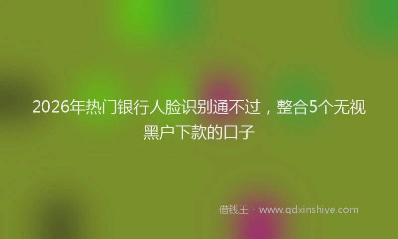 2026年热门银行人脸识别通不过，整合5个无视黑户下款的口子
