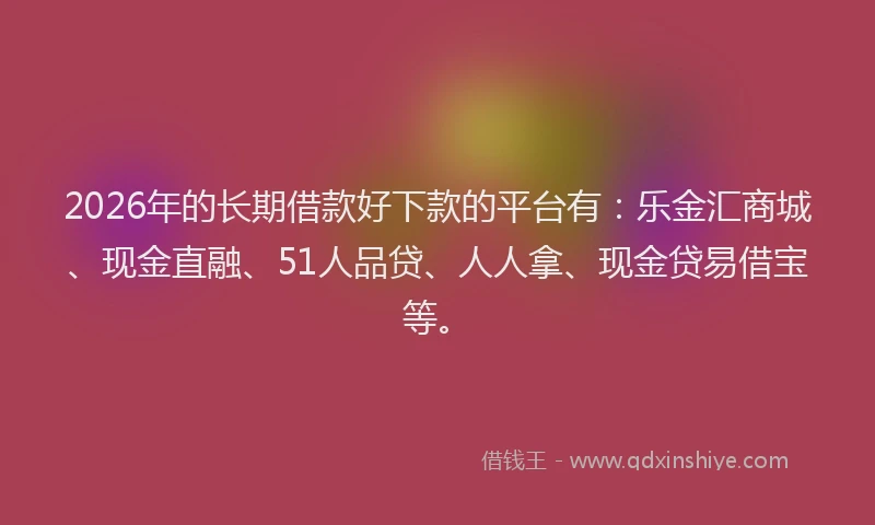 2026年的长期借款好下款的平台有：乐金汇商城、现金直融、51人品贷、人人拿、现金贷易借宝等。