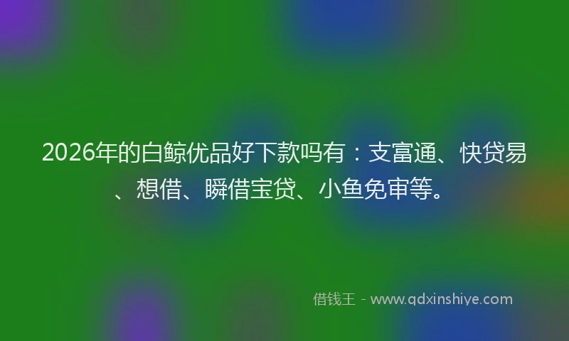 2026年的白鲸优品好下款吗有:支富通、快贷易、想借、瞬借宝贷、小鱼免审等。