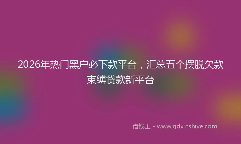 2026年热门黑户必下款平台，汇总五个摆脱欠款束缚贷款新平台