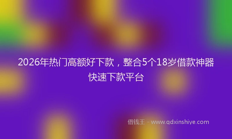 2026年热门高额好下款，整合5个18岁借款神器快速下款平台