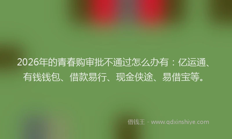 2026年的青春购审批不通过怎么办有：亿运通、有钱钱包、借款易行、现金侠途、易借宝等。