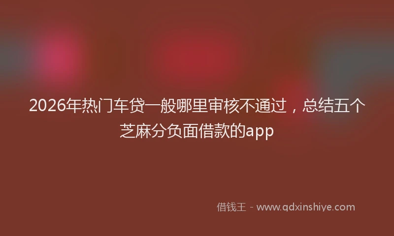 2026年热门车贷一般哪里审核不通过，总结五个芝麻分负面借款的app