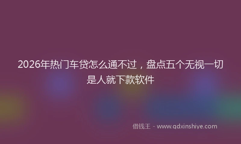 2026年热门车贷怎么通不过，盘点五个无视一切是人就下款软件