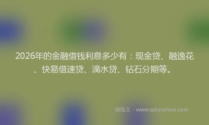 2026年的金融借钱利息多少有：现金贷、融逸花、快易借速贷、滴水贷、钻石分期等。