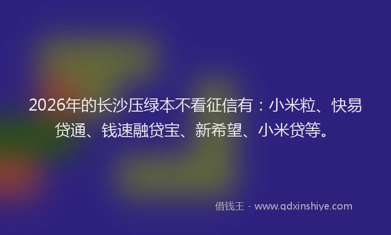 2026年的长沙压绿本不看征信有:小米粒、快易贷通、钱速融贷宝、新希望、小米贷等。