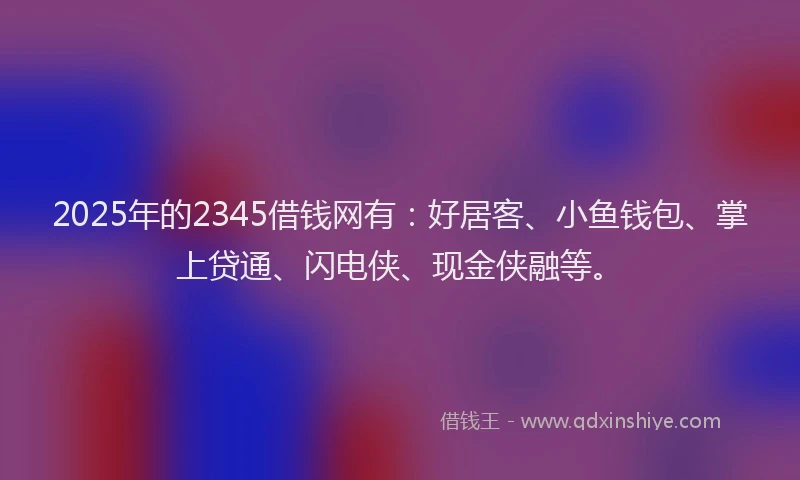 2025年的2345借钱网有：好居客、小鱼钱包、掌上贷通、闪电侠、现金侠融等。