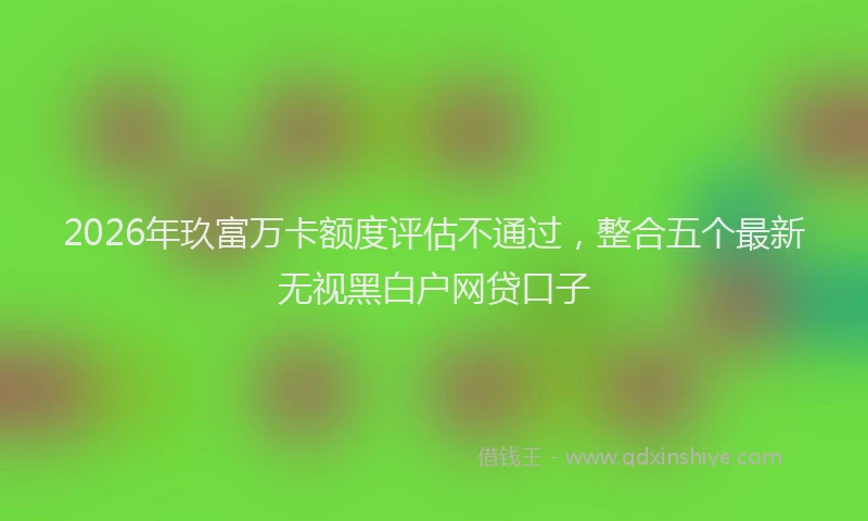 2026年玖富万卡额度评估不通过，整合五个最新无视黑白户网贷口子