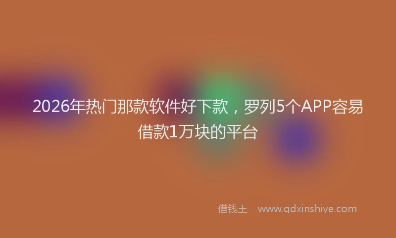 2026年热门那款软件好下款,罗列5个APP容易借款1万块的平台