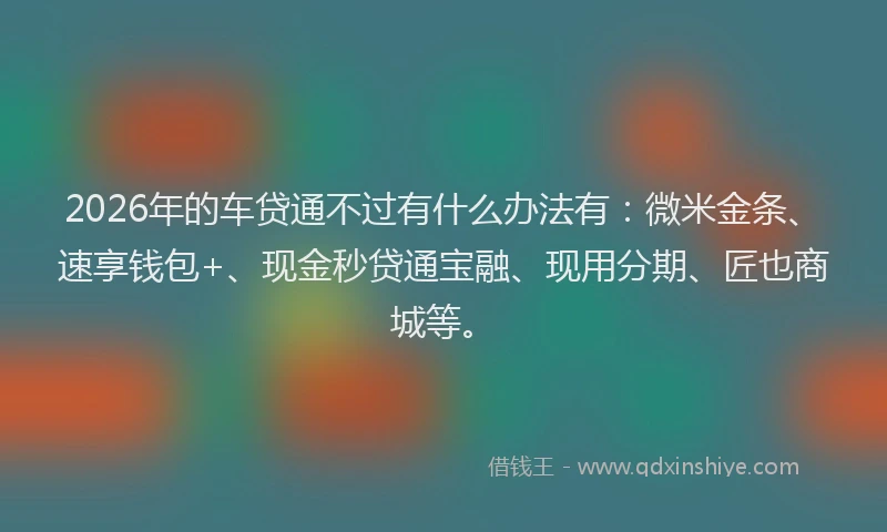 2026年的车贷通不过有什么办法有：微米金条、速享钱包+、现金秒贷通宝融、现用分期、匠也商城等。