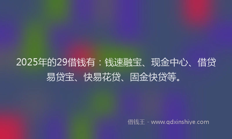 2025年的29借钱有：钱速融宝、现金中心、借贷易贷宝、快易花贷、固金快贷等。
