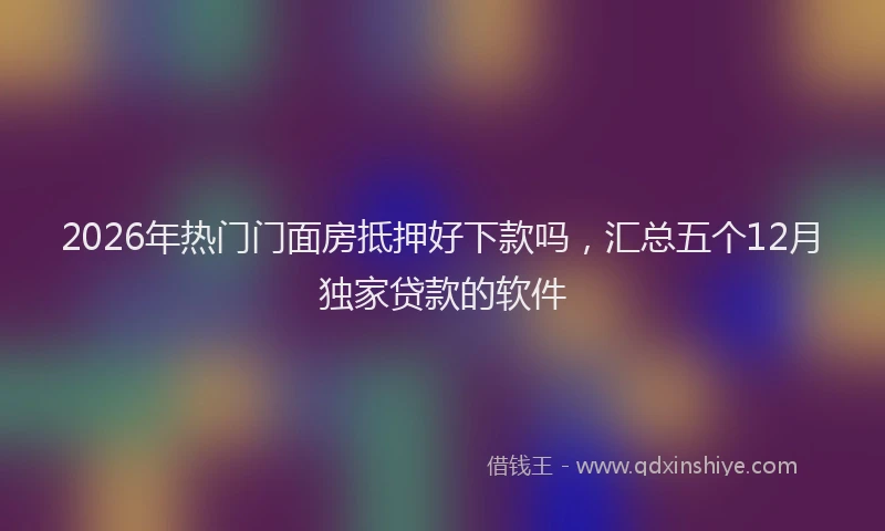 2026年热门门面房抵押好下款吗，汇总五个12月独家贷款的软件