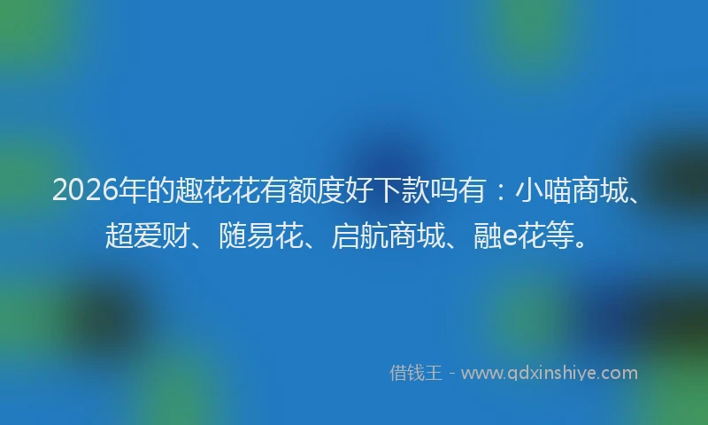 2026年的趣花花有额度好下款吗有：小喵商城、超爱财、随易花、启航商城、融e花等。