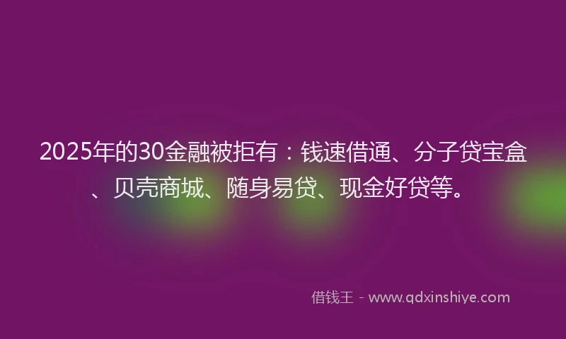 2025年的30金融被拒有：钱速借通、分子贷宝盒、贝壳商城、随身易贷、现金好贷等。