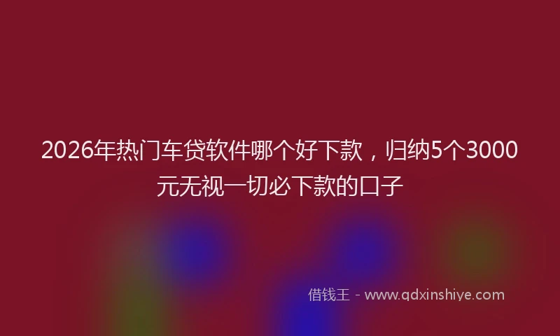 2026年热门车贷软件哪个好下款，归纳5个3000元无视一切必下款的口子