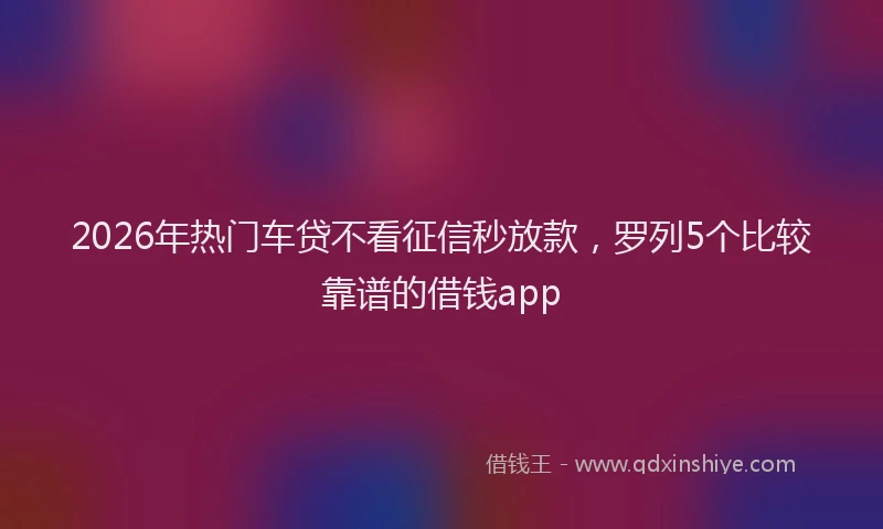 2026年热门车贷不看征信秒放款，罗列5个比较靠谱的借钱app