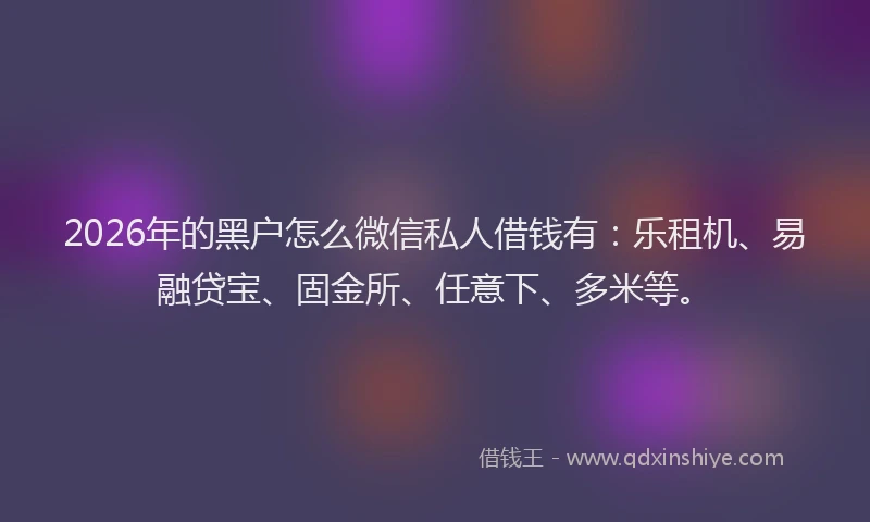 2026年的黑户怎么微信私人借钱有：乐租机、易融贷宝、固金所、任意下、多米等。