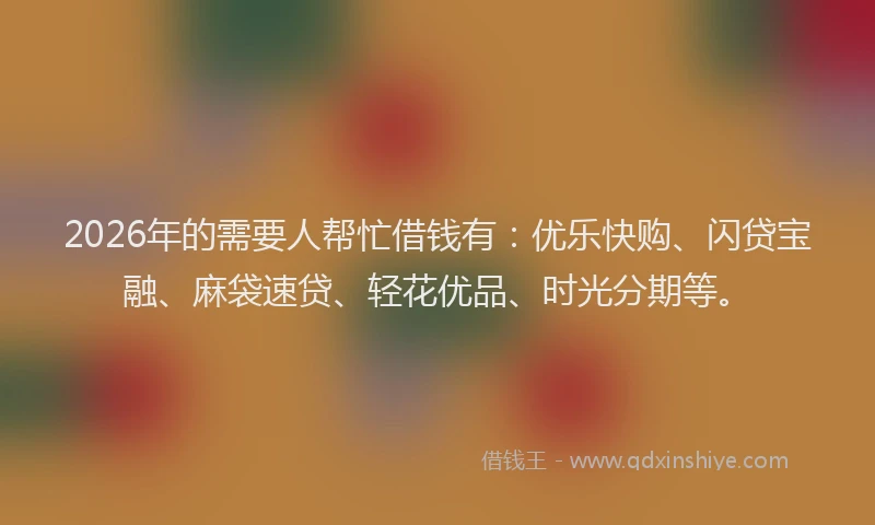 2026年的需要人帮忙借钱有：优乐快购、闪贷宝融、麻袋速贷、轻花优品、时光分期等。