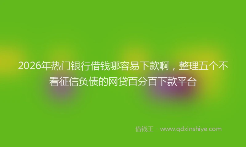 2026年热门银行借钱哪容易下款啊，整理五个不看征信负债的网贷百分百下款平台