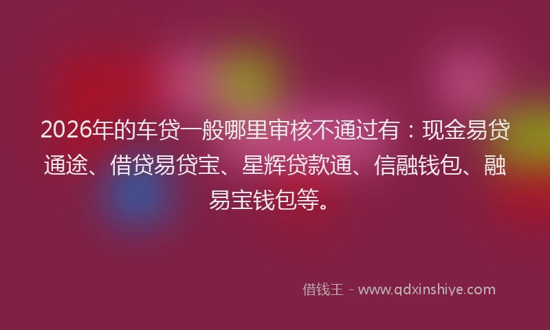 2026年的车贷一般哪里审核不通过有：现金易贷通途、借贷易贷宝、星辉贷款通、信融钱包、融易宝钱包等。