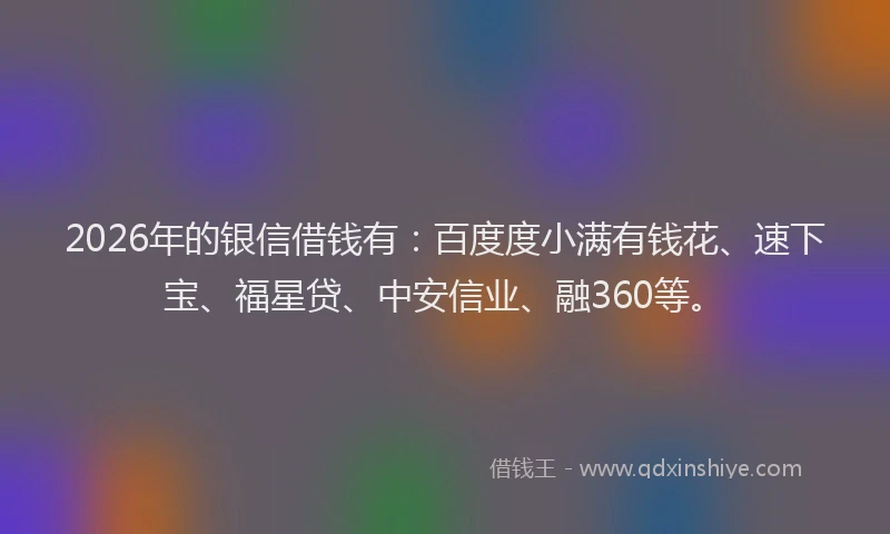 2026年的银信借钱有：百度度小满有钱花、速下宝、福星贷、中安信业、融360等。