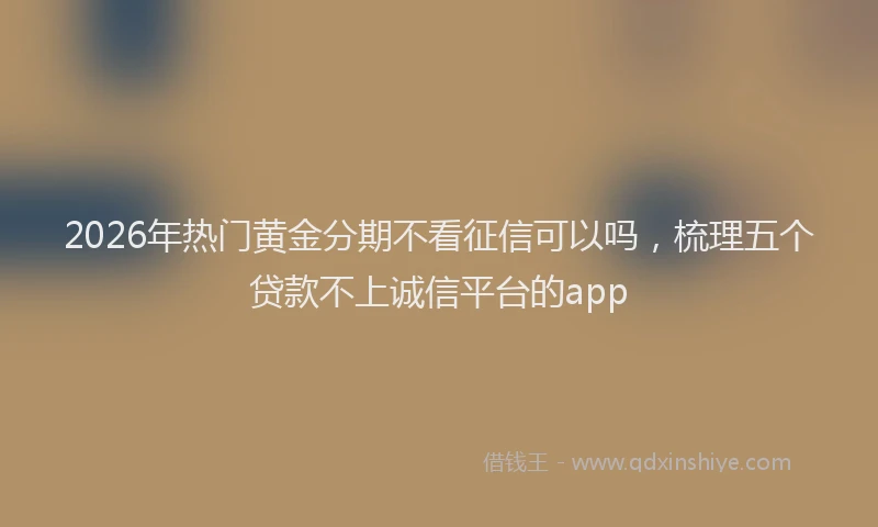 2026年热门黄金分期不看征信可以吗，梳理五个贷款不上诚信平台的app