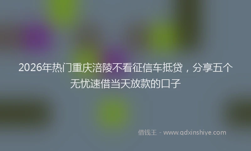 2026年热门重庆涪陵不看征信车抵贷，分享五个无忧速借当天放款的口子