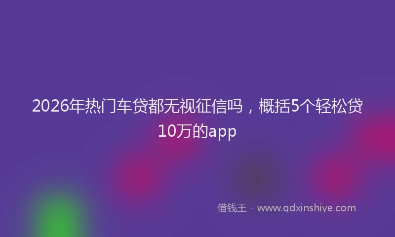2026年热门车贷都无视征信吗,概括5个轻松贷10万的app