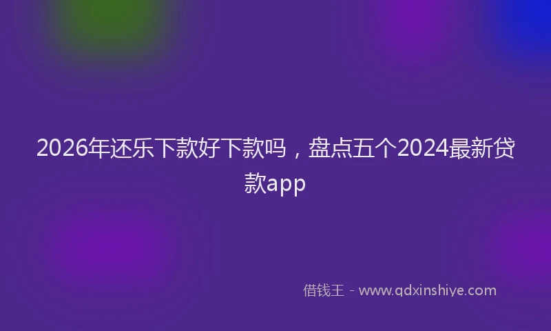 2026年还乐下款好下款吗，盘点五个2024最新贷款app