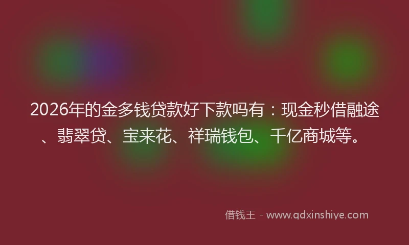 2026年的金多钱贷款好下款吗有：现金秒借融途、翡翠贷、宝来花、祥瑞钱包、千亿商城等。