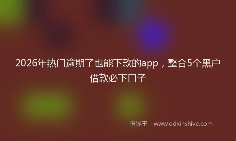 2026年热门逾期了也能下款的app，整合5个黑户借款必下口子