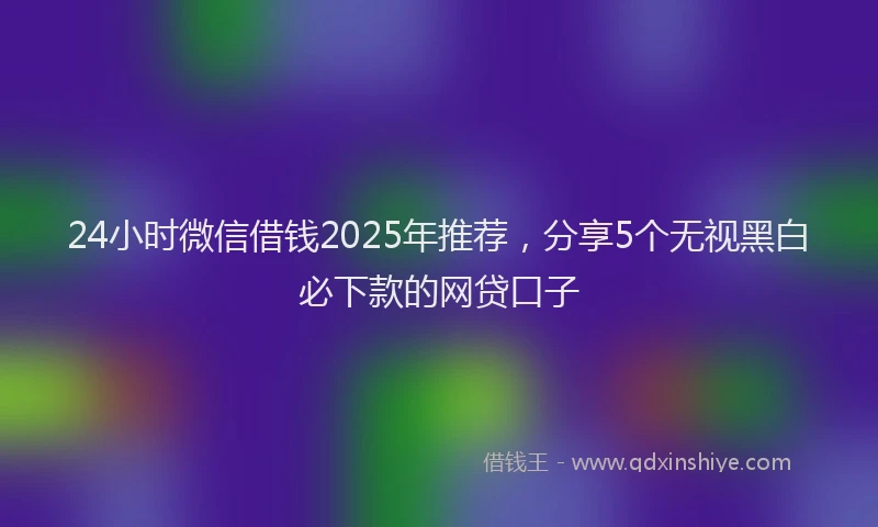 24小时微信借钱2025年推荐，分享5个无视黑白必下款的网贷口子