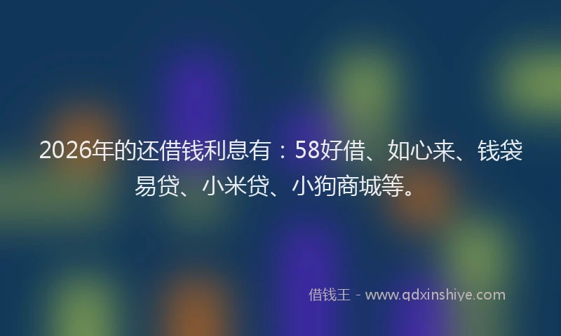 2026年的还借钱利息有：58好借、如心来、钱袋易贷、小米贷、小狗商城等。
