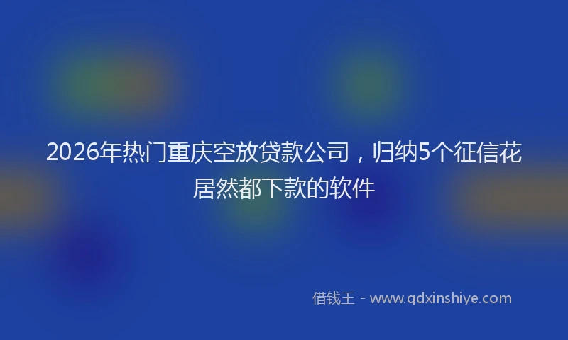 2026年热门重庆空放贷款公司，归纳5个征信花居然都下款的软件