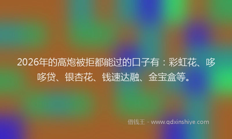 2026年的高炮被拒都能过的口子有：彩虹花、哆哆贷、银杏花、钱速达融、金宝盒等。