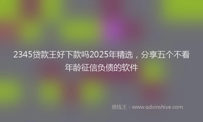 2345贷款王好下款吗2025年精选，分享五个不看年龄征信负债的软件