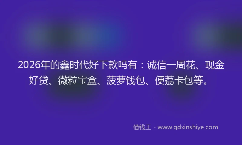 2026年的鑫时代好下款吗有：诚信一周花、现金好贷、微粒宝盒、菠萝钱包、便荔卡包等。