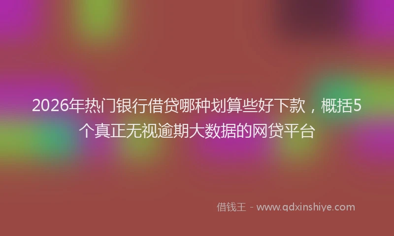 2026年热门银行借贷哪种划算些好下款，概括5个真正无视逾期大数据的网贷平台