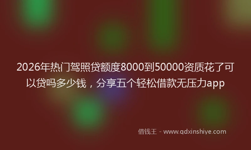 2026年热门驾照贷额度8000到50000资质花了可以贷吗多少钱，分享五个轻松借款无压力app