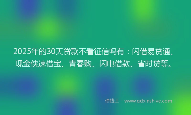 2025年的30天贷款不看征信吗有：闪借易贷通、现金侠速借宝、青春购、闪电借款、省时贷等。