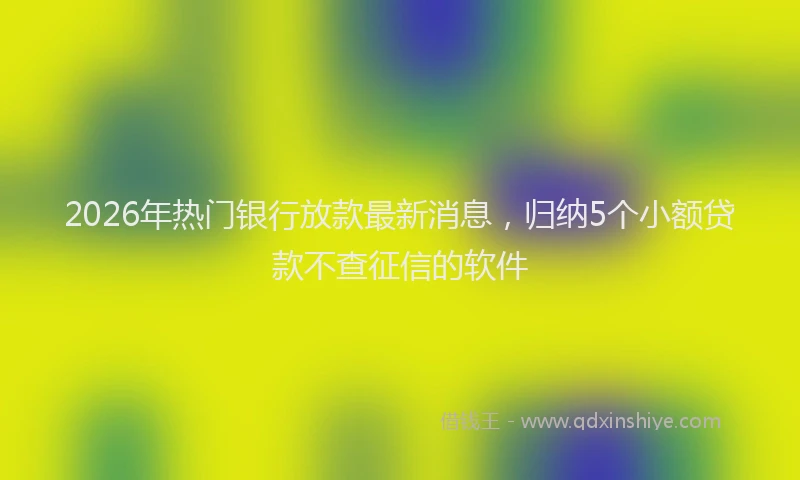 2026年热门银行放款最新消息，归纳5个小额贷款不查征信的软件