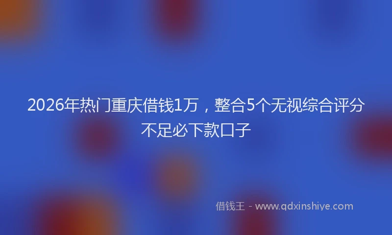 2026年热门重庆借钱1万，整合5个无视综合评分不足必下款口子