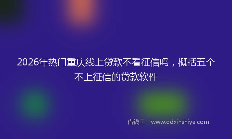 2026年热门重庆线上贷款不看征信吗，概括五个不上征信的贷款软件