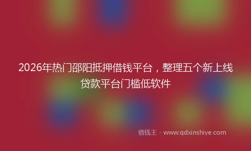 2026年热门邵阳抵押借钱平台，整理五个新上线贷款平台门槛低软件