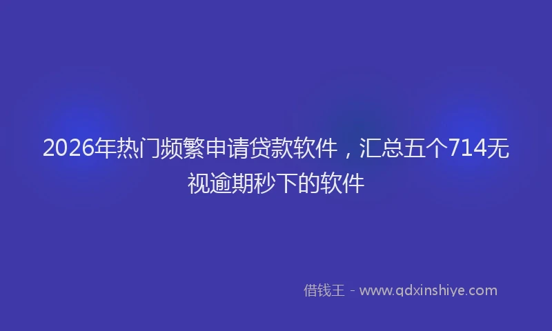 2026年热门频繁申请贷款软件，汇总五个714无视逾期秒下的软件